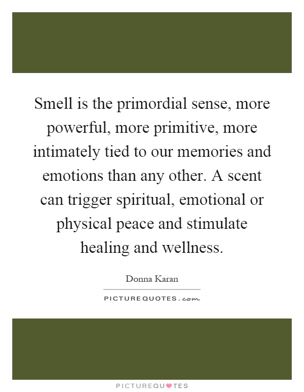 Smell is the primordial sense, more powerful, more primitive, more intimately tied to our memories and emotions than any other. A scent can trigger spiritual, emotional or physical peace and stimulate healing and wellness Picture Quote #1