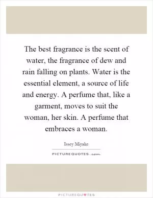 The best fragrance is the scent of water, the fragrance of dew and rain falling on plants. Water is the essential element, a source of life and energy. A perfume that, like a garment, moves to suit the woman, her skin. A perfume that embraces a woman Picture Quote #1