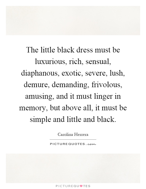 The little black dress must be luxurious, rich, sensual, diaphanous, exotic, severe, lush, demure, demanding, frivolous, amusing, and it must linger in memory, but above all, it must be simple and little and black Picture Quote #1
