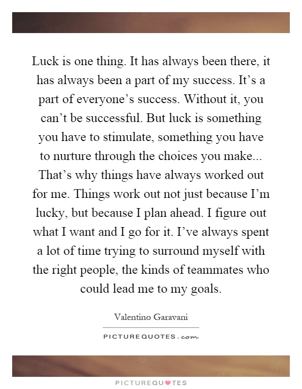 Luck is one thing. It has always been there, it has always been a part of my success. It's a part of everyone's success. Without it, you can't be successful. But luck is something you have to stimulate, something you have to nurture through the choices you make... That's why things have always worked out for me. Things work out not just because I'm lucky, but because I plan ahead. I figure out what I want and I go for it. I've always spent a lot of time trying to surround myself with the right people, the kinds of teammates who could lead me to my goals Picture Quote #1