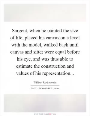 Sargent, when he painted the size of life, placed his canvas on a level with the model, walked back until canvas and sitter were equal before his eye, and was thus able to estimate the construction and values of his representation Picture Quote #1