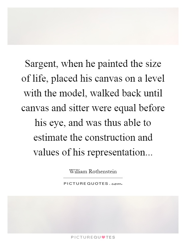 Sargent, when he painted the size of life, placed his canvas on a level with the model, walked back until canvas and sitter were equal before his eye, and was thus able to estimate the construction and values of his representation Picture Quote #1