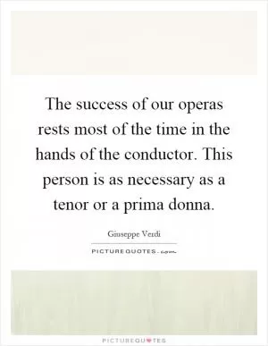 The success of our operas rests most of the time in the hands of the conductor. This person is as necessary as a tenor or a prima donna Picture Quote #1