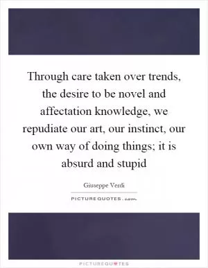 Through care taken over trends, the desire to be novel and affectation knowledge, we repudiate our art, our instinct, our own way of doing things; it is absurd and stupid Picture Quote #1