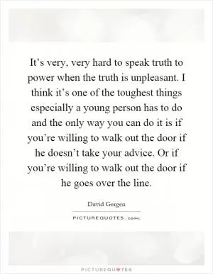 It’s very, very hard to speak truth to power when the truth is unpleasant. I think it’s one of the toughest things especially a young person has to do and the only way you can do it is if you’re willing to walk out the door if he doesn’t take your advice. Or if you’re willing to walk out the door if he goes over the line Picture Quote #1