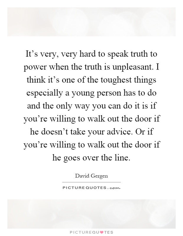 It's very, very hard to speak truth to power when the truth is unpleasant. I think it's one of the toughest things especially a young person has to do and the only way you can do it is if you're willing to walk out the door if he doesn't take your advice. Or if you're willing to walk out the door if he goes over the line Picture Quote #1