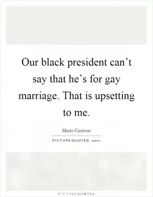 Our black president can’t say that he’s for gay marriage. That is upsetting to me Picture Quote #1