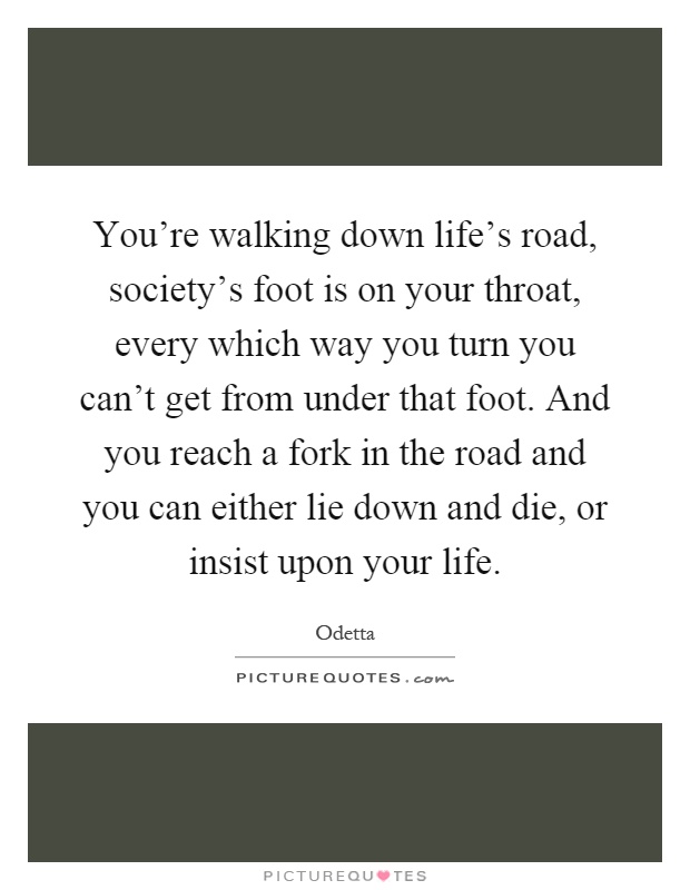 You're walking down life's road, society's foot is on your throat, every which way you turn you can't get from under that foot. And you reach a fork in the road and you can either lie down and die, or insist upon your life Picture Quote #1