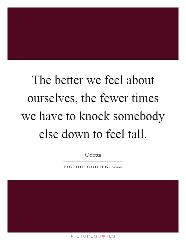 The better we feel about ourselves, the fewer times we have to knock somebody else down to feel tall Picture Quote #1