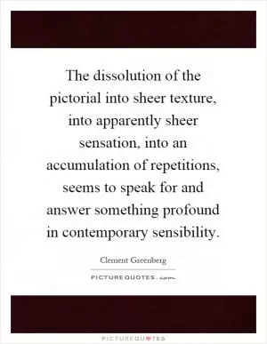The dissolution of the pictorial into sheer texture, into apparently sheer sensation, into an accumulation of repetitions, seems to speak for and answer something profound in contemporary sensibility Picture Quote #1