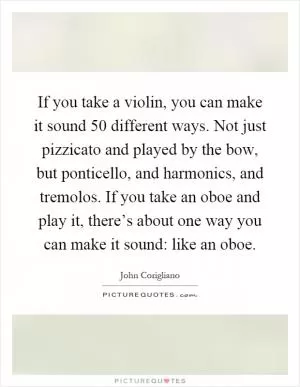 If you take a violin, you can make it sound 50 different ways. Not just pizzicato and played by the bow, but ponticello, and harmonics, and tremolos. If you take an oboe and play it, there’s about one way you can make it sound: like an oboe Picture Quote #1