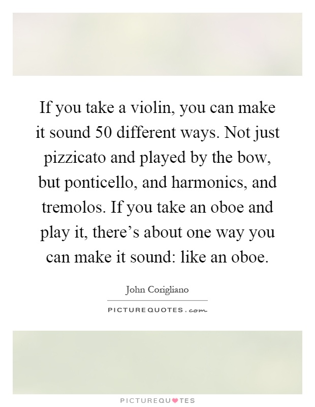 If you take a violin, you can make it sound 50 different ways. Not just pizzicato and played by the bow, but ponticello, and harmonics, and tremolos. If you take an oboe and play it, there's about one way you can make it sound: like an oboe Picture Quote #1