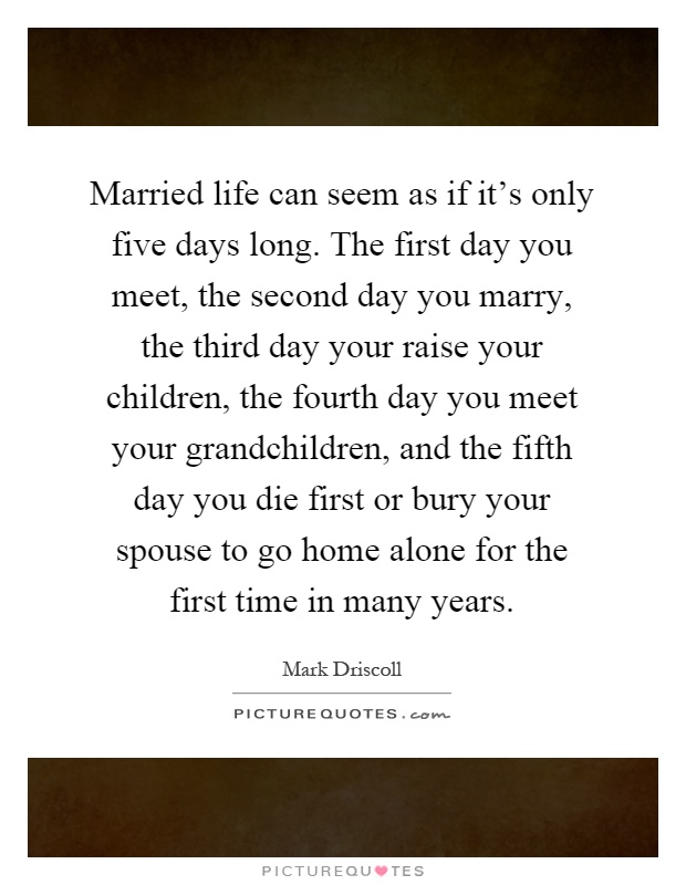 Married life can seem as if it's only five days long. The first day you meet, the second day you marry, the third day your raise your children, the fourth day you meet your grandchildren, and the fifth day you die first or bury your spouse to go home alone for the first time in many years Picture Quote #1
