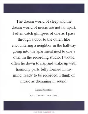 The dream world of sleep and the dream world of music are not far apart. I often catch glimpses of one as I pass through a door to the other, like encountering a neighbor in the hallway going into the apartment next to one’s own. In the recording studio, I would often lie down to nap and wake up with harmony parts fully formed in my mind, ready to be recorded. I think of music as dreaming in sound Picture Quote #1