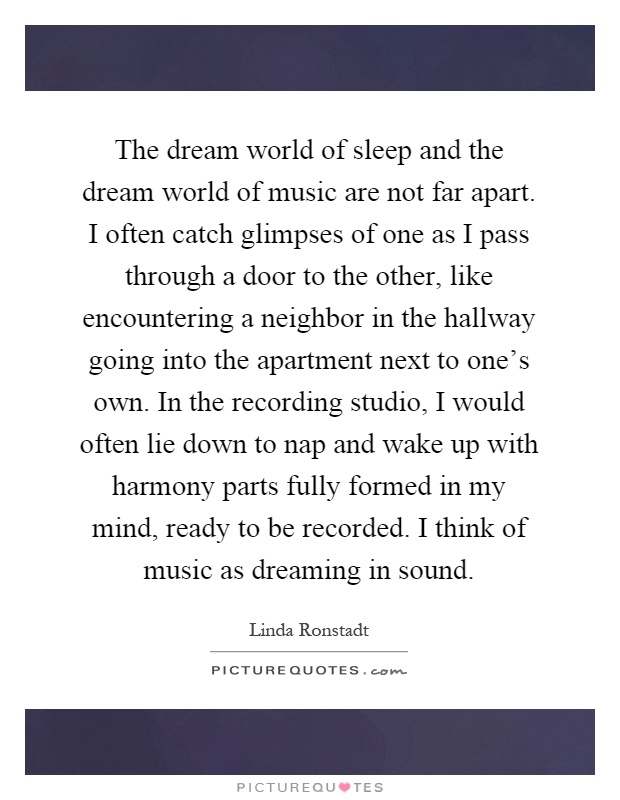 The dream world of sleep and the dream world of music are not far apart. I often catch glimpses of one as I pass through a door to the other, like encountering a neighbor in the hallway going into the apartment next to one's own. In the recording studio, I would often lie down to nap and wake up with harmony parts fully formed in my mind, ready to be recorded. I think of music as dreaming in sound Picture Quote #1