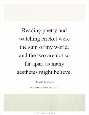 Reading poetry and watching cricket were the sum of my world, and the two are not so far apart as many aesthetes might believe Picture Quote #1