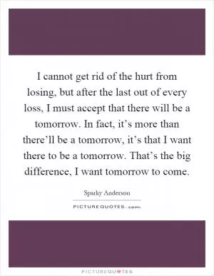 I cannot get rid of the hurt from losing, but after the last out of every loss, I must accept that there will be a tomorrow. In fact, it’s more than there’ll be a tomorrow, it’s that I want there to be a tomorrow. That’s the big difference, I want tomorrow to come Picture Quote #1