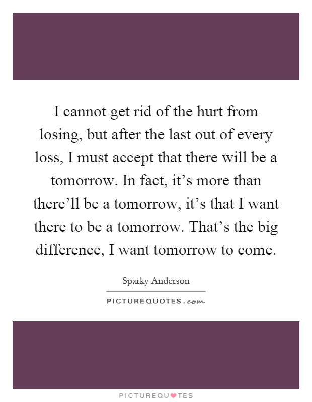 I cannot get rid of the hurt from losing, but after the last out of every loss, I must accept that there will be a tomorrow. In fact, it's more than there'll be a tomorrow, it's that I want there to be a tomorrow. That's the big difference, I want tomorrow to come Picture Quote #1