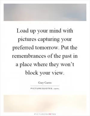 Load up your mind with pictures capturing your preferred tomorrow. Put the remembrances of the past in a place where they won’t block your view Picture Quote #1