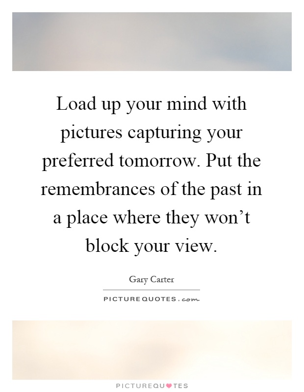 Load up your mind with pictures capturing your preferred tomorrow. Put the remembrances of the past in a place where they won't block your view Picture Quote #1