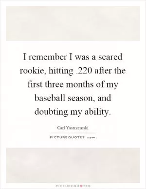 I remember I was a scared rookie, hitting.220 after the first three months of my baseball season, and doubting my ability Picture Quote #1