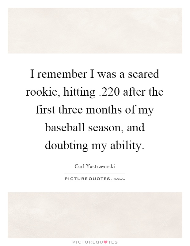I remember I was a scared rookie, hitting.220 after the first three months of my baseball season, and doubting my ability Picture Quote #1