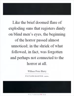 Like the brief doomed flare of exploding suns that registers dimly on blind men’s eyes, the beginning of the horror passed almost unnoticed; in the shriek of what followed, in fact, was forgotten and perhaps not connected to the horror at all Picture Quote #1
