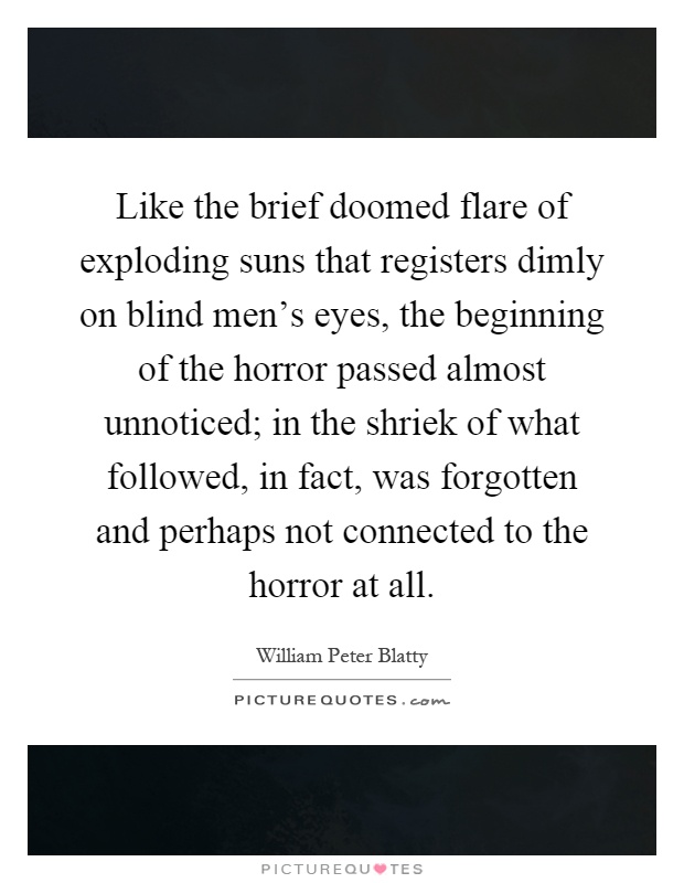 Like the brief doomed flare of exploding suns that registers dimly on blind men's eyes, the beginning of the horror passed almost unnoticed; in the shriek of what followed, in fact, was forgotten and perhaps not connected to the horror at all Picture Quote #1
