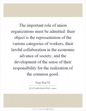 The important role of union organizations must be admitted: their object is the representation of the various categories of workers, their lawful collaboration in the economic advance of society, and the development of the sense of their responsibility for the realization of the common good Picture Quote #1