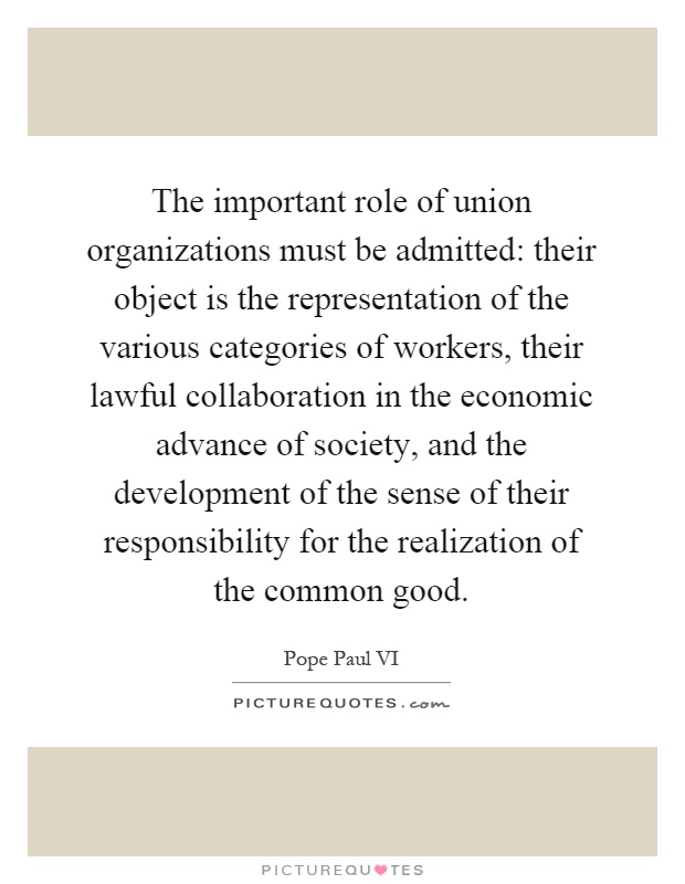 The important role of union organizations must be admitted: their object is the representation of the various categories of workers, their lawful collaboration in the economic advance of society, and the development of the sense of their responsibility for the realization of the common good Picture Quote #1