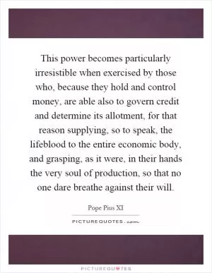 This power becomes particularly irresistible when exercised by those who, because they hold and control money, are able also to govern credit and determine its allotment, for that reason supplying, so to speak, the lifeblood to the entire economic body, and grasping, as it were, in their hands the very soul of production, so that no one dare breathe against their will Picture Quote #1