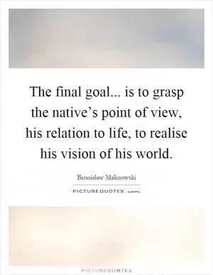 The final goal... is to grasp the native’s point of view, his relation to life, to realise his vision of his world Picture Quote #1
