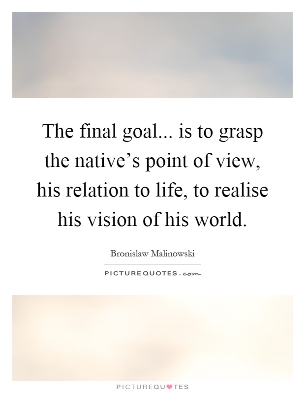 The final goal... is to grasp the native's point of view, his relation to life, to realise his vision of his world Picture Quote #1