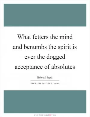 What fetters the mind and benumbs the spirit is ever the dogged acceptance of absolutes Picture Quote #1