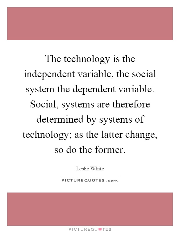 The technology is the independent variable, the social system the dependent variable. Social, systems are therefore determined by systems of technology; as the latter change, so do the former Picture Quote #1