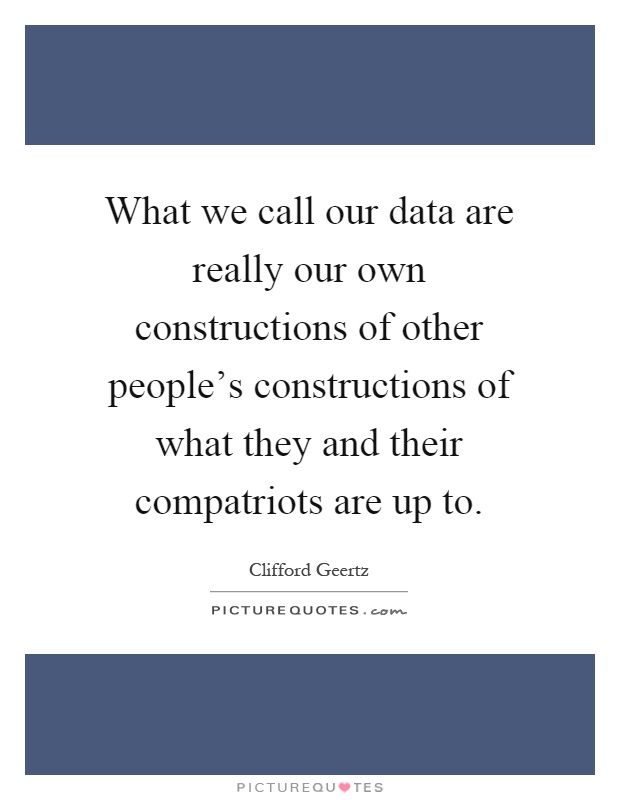 What we call our data are really our own constructions of other people's constructions of what they and their compatriots are up to Picture Quote #1