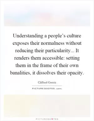 Understanding a people’s culture exposes their normalness without reducing their particularity... It renders them accessible: setting them in the frame of their own banalities, it dissolves their opacity Picture Quote #1