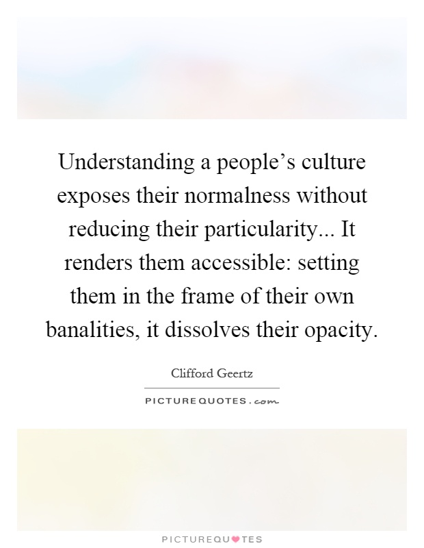 Understanding a people's culture exposes their normalness without reducing their particularity... It renders them accessible: setting them in the frame of their own banalities, it dissolves their opacity Picture Quote #1