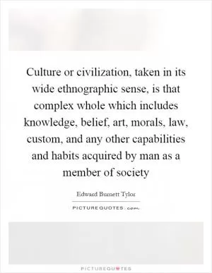 Culture or civilization, taken in its wide ethnographic sense, is that complex whole which includes knowledge, belief, art, morals, law, custom, and any other capabilities and habits acquired by man as a member of society Picture Quote #1