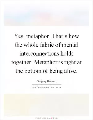 Yes, metaphor. That’s how the whole fabric of mental interconnections holds together. Metaphor is right at the bottom of being alive Picture Quote #1