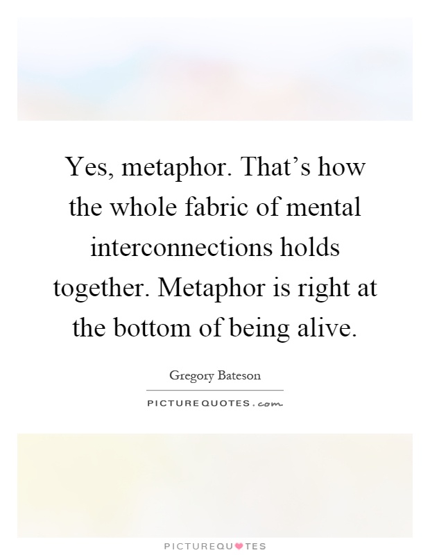 Yes, metaphor. That's how the whole fabric of mental interconnections holds together. Metaphor is right at the bottom of being alive Picture Quote #1