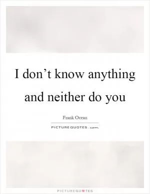 I don’t know anything and neither do you Picture Quote #1