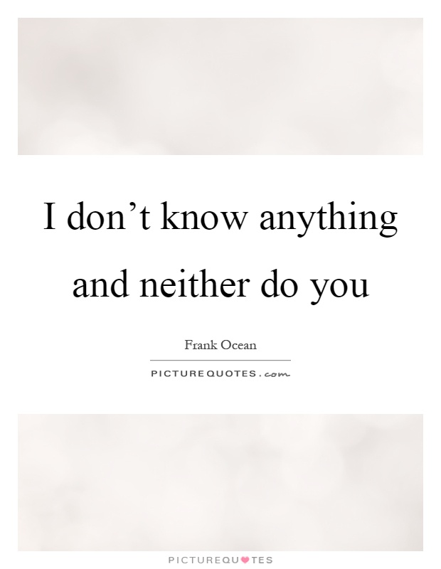 I don't know anything and neither do you Picture Quote #1