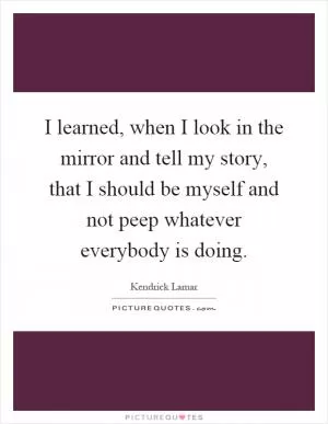 I learned, when I look in the mirror and tell my story, that I should be myself and not peep whatever everybody is doing Picture Quote #1