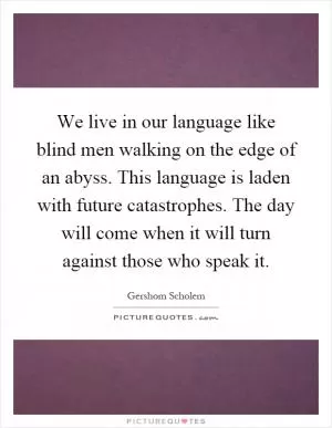 We live in our language like blind men walking on the edge of an abyss. This language is laden with future catastrophes. The day will come when it will turn against those who speak it Picture Quote #1
