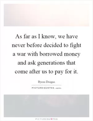 As far as I know, we have never before decided to fight a war with borrowed money and ask generations that come after us to pay for it Picture Quote #1