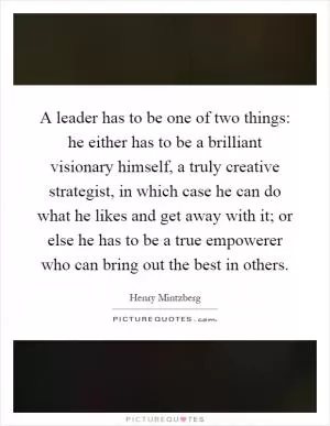 A leader has to be one of two things: he either has to be a brilliant visionary himself, a truly creative strategist, in which case he can do what he likes and get away with it; or else he has to be a true empowerer who can bring out the best in others Picture Quote #1