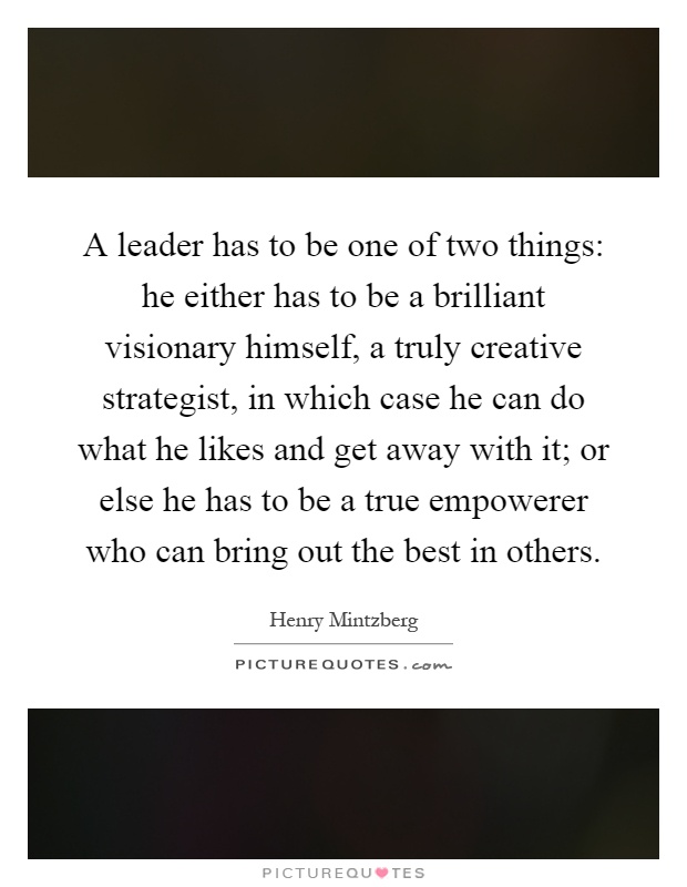 A leader has to be one of two things: he either has to be a brilliant visionary himself, a truly creative strategist, in which case he can do what he likes and get away with it; or else he has to be a true empowerer who can bring out the best in others Picture Quote #1