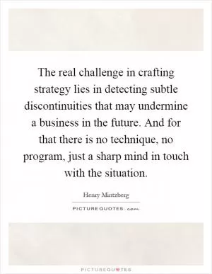 The real challenge in crafting strategy lies in detecting subtle discontinuities that may undermine a business in the future. And for that there is no technique, no program, just a sharp mind in touch with the situation Picture Quote #1