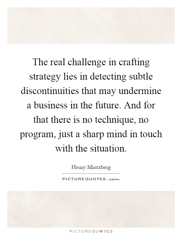 The real challenge in crafting strategy lies in detecting subtle discontinuities that may undermine a business in the future. And for that there is no technique, no program, just a sharp mind in touch with the situation Picture Quote #1